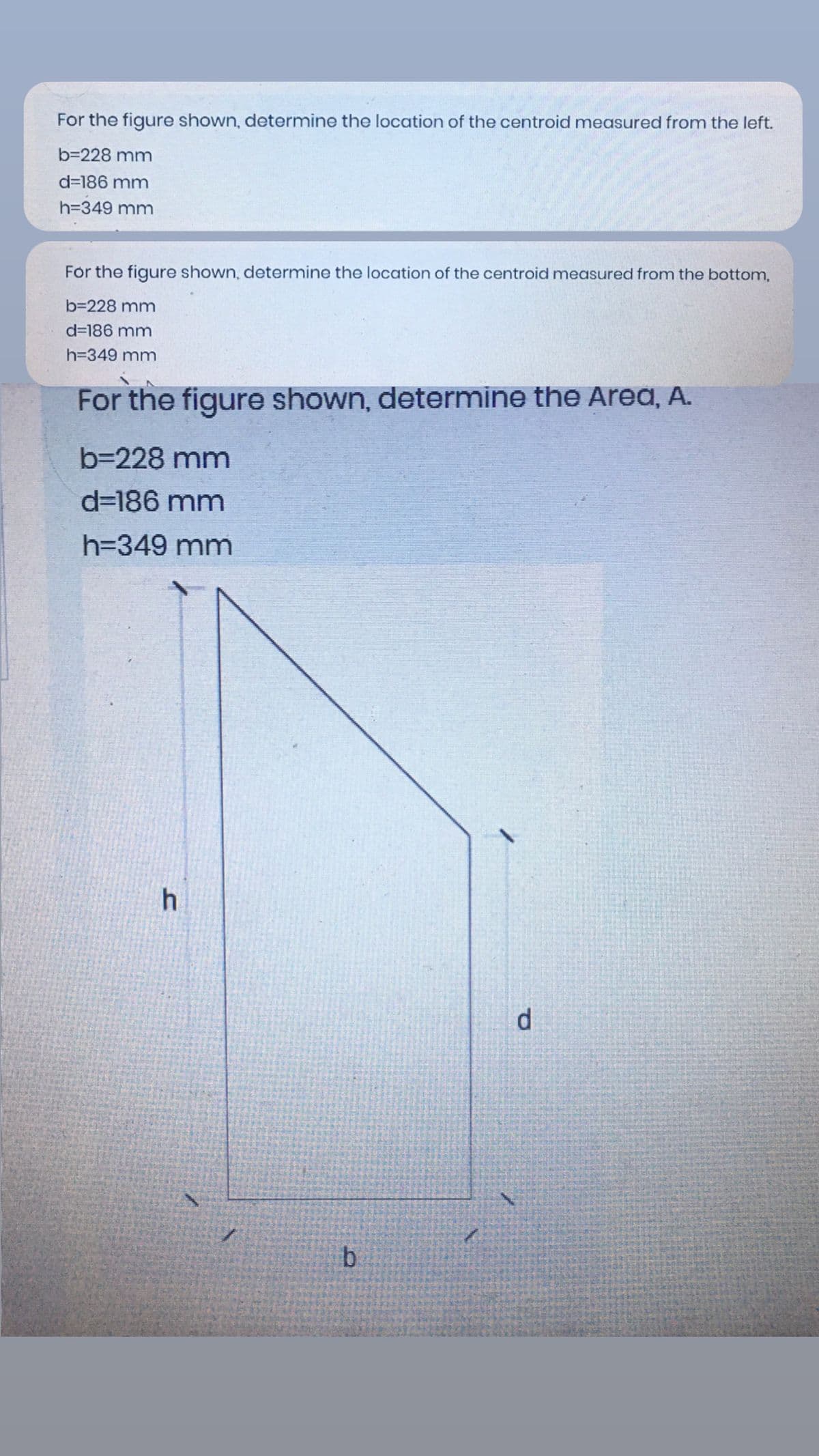 For the figure shown, determine the location of the centroid measured from the left.
b=228 mm
d=186 mm
h=349 mm
For the figure shown, determine the location of the centroid measured from the bottom,
b=228 mm
d=186 mm
h=349 mm
For the figure shown, determine the Area, A.
b=228 mm
d=186 mm
h=349 mm
h.
d
b.
