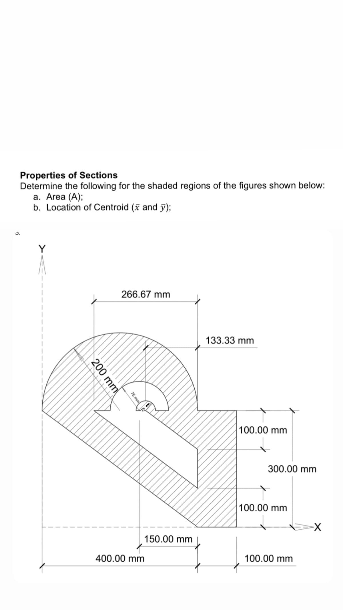 Properties of Sections
Determine the following for the shaded regions of the figures shown below:
а. Area (A);
b. Location of Centroid (x and y);
Y
266.67 mm
133.33 mm
25 mm
100.00 mm
300.00 mm
100.00 mm
150.00 mm
400.00 mm
100.00 mm
75 mm
200 mm
