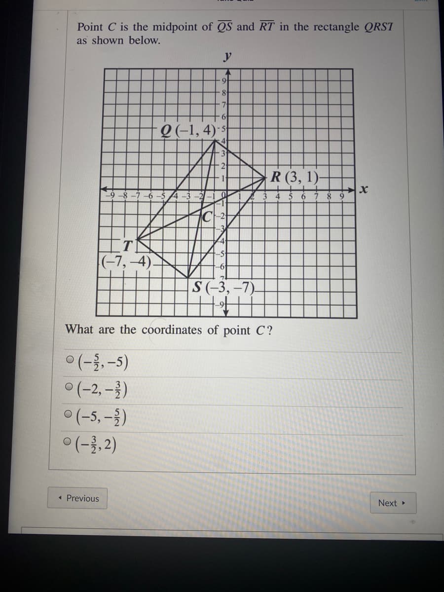 Point C is the midpoint of QS and RT in the rectangle QRST
as shown below.
y
9 -1, 4)-s
3
R (3, 1)
-5
|(-7,–4)
S(-3, -7).
What are the coordinates of point C?
ㅇ(-1,-5)
(-2, -})
(-5, - )
ㅇ(-1,2)
« Previous
Next
