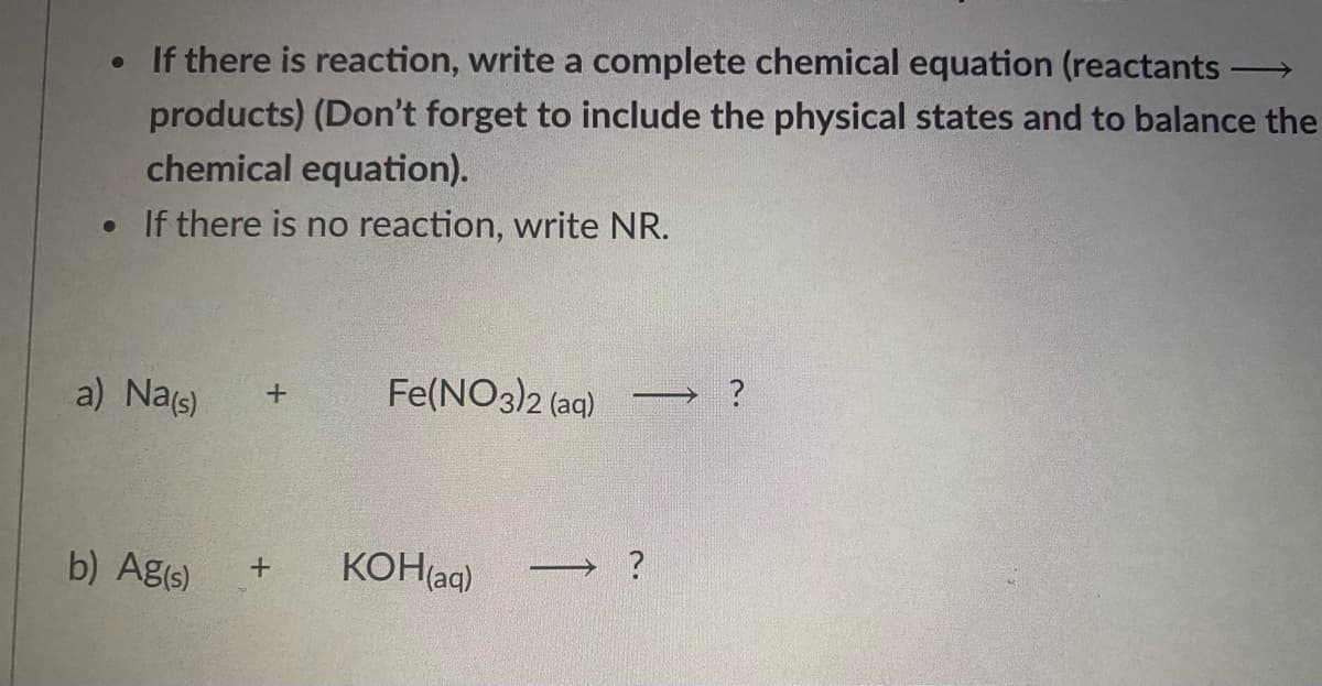 • If there is reaction, write a complete chemical equation (reactants-
products) (Don't forget to include the physical states and to balance the
chemical equation).
• If there is no reaction, write NR.
a) Nas)
Fe(NO3)2 (ag)
→ ?
b) Ag(s)
KOH(aq)
