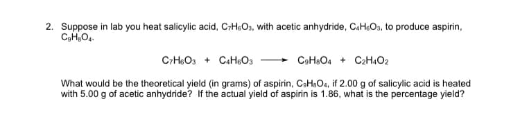 2. Suppose in lab you heat salicylic acid, C;HOs, with acetic anhydride, CAH&O3, to produce aspirin,
C-H6O3 + CaH:O3
C9H8O4 + C2H4O2
What would be the theoretical yield (in grams) of aspirin, CeHaO4, if 2.00 g of salicylic acid is heated
with 5.00 g of acetic anhydride? If the actual yield of aspirin is 1.86, what is the percentage yield?
