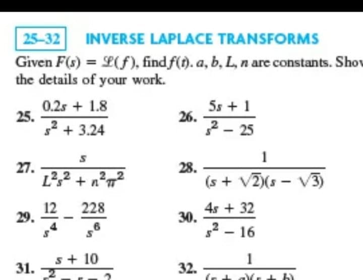 25-32
INVERSE LAPLACE TRANSFORMS
Given F(s) = L(f), find f(t). a, b, L, n are constants. Shov
the details of your work.
%3D
0.2s + 1.8
25.
g² + 3.24
5s + 1
26.
2- 25
1
27.
L?,2 + n²„²
28.
(s + V)(s - V3)
12
29.
4s + 32
30.
2 - 16
228
s+ 10
1
31.
32.
