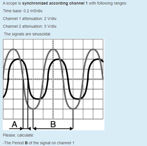 A scope is synchronized according channel 1 with following ranges:
Time base: 0.2 mS/div.
Channel 1 attenuation: 2 V/div.
Channel 2 attenuation: 5 Vidiv.
The signals are sinusoidal.
Please, calculate:
-The Period B of the signal on channel 1
