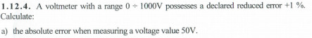 1.12.4. A voltmeter with a range 0 + 1000V possesses a declared reduced error +1 %.
Calculate:
a) the absolute error when measuring a voltage value 50V.
