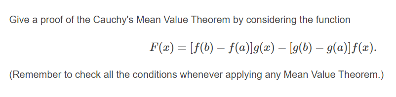 Give a proof of the Cauchy's Mean Value Theorem by considering the function
F(æ) = [f(b) – f(a)]g(x) – [g(b) – g(a)]f(x).
(Remember to check all the conditions whenever applying any Mean Value Theorem.)
