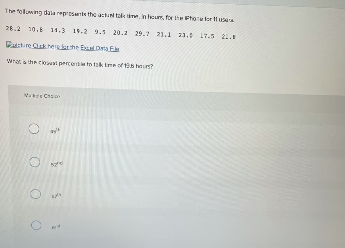 The following data represents the actual talk time, in hours, for the iPhone for 11 users.
28.2
10.8
14.3
19.2
9.5
20.2
29.7
21.1
23.0
17.5
21.8
2picture Click here for the Excel Data File
What is the closest percentile to talk time of 19.6 hours?
Multiple Choice
45th
52nd
57th
61st
