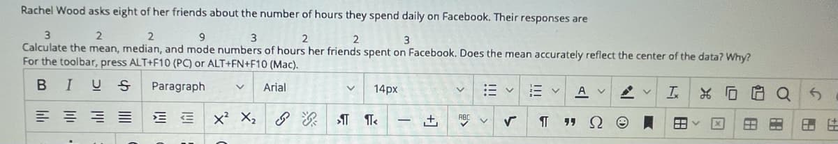 Rachel Wood asks eight of her friends about the number of hours they spend daily on Facebook. Their responses are
2
Calculate the mean, median, and mode numbers of hours her friends spent on Facebook. Does the mean accurately reflect the center of the data? Why?
For the toolbar, press ALT+F10 (PC) or ALT+FN+F10 (Mac).
BIUS
Paragraph
Arial
14px
:E v
A v
E E x X,
RBC V
-
