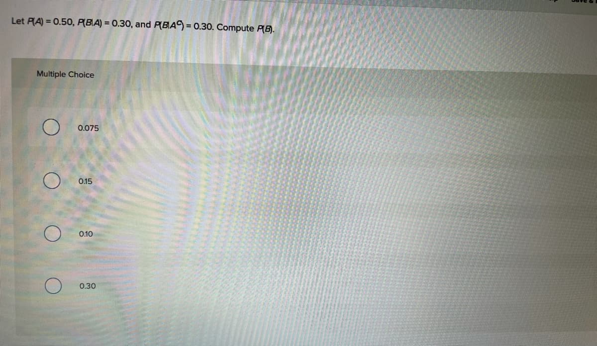 Let RA) = 0.50, P(BA) = 0.30, and P(BA) = 0.30. Compute P(B).
Multiple Choice
0.075
0.15
0.10
0.30
