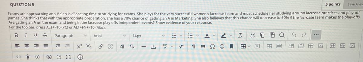QUESTION 5
5 points
Save Answ
Exams are approaching and Helen is allocating time to studying for exams. She plays for the very successful women's lacrosse team and must schedule her studying around lacrosse practices and play-off
games. She thinks that with the appropriate preparation, she has a 70% chance of getting an A in Marketing. She also believes that this chance will decrease to 60% if the lacrosse team makes the play-offs.
Are getting an A on the exam and being in the lacrosse play-offs independent events? Show evidence of your response.
For the toolbar, press ALT+F10 (PC) or ALT+FN+F10 (Mac).
I
A V
*G白CQ
...
Paragraph
Arial
14px
x? X,
- +,
田ン
田田用区
<> Ť (1}
| 四@
מ
