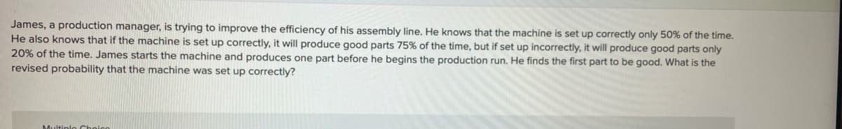 James, a production manager, is trying to improve the efficiency of his assembly line. He knows that the machine is set up correctly only 50% of the time.
He also knows that if the machine is set up correctly, it will produce good parts 75% of the time, but if set up incorrectly, it will produce good parts only
20% of the time. James starts the machine and produces one part before he begins the production run. He finds the first part to be good. What is the
revised probability that the machine was set up correctly?
