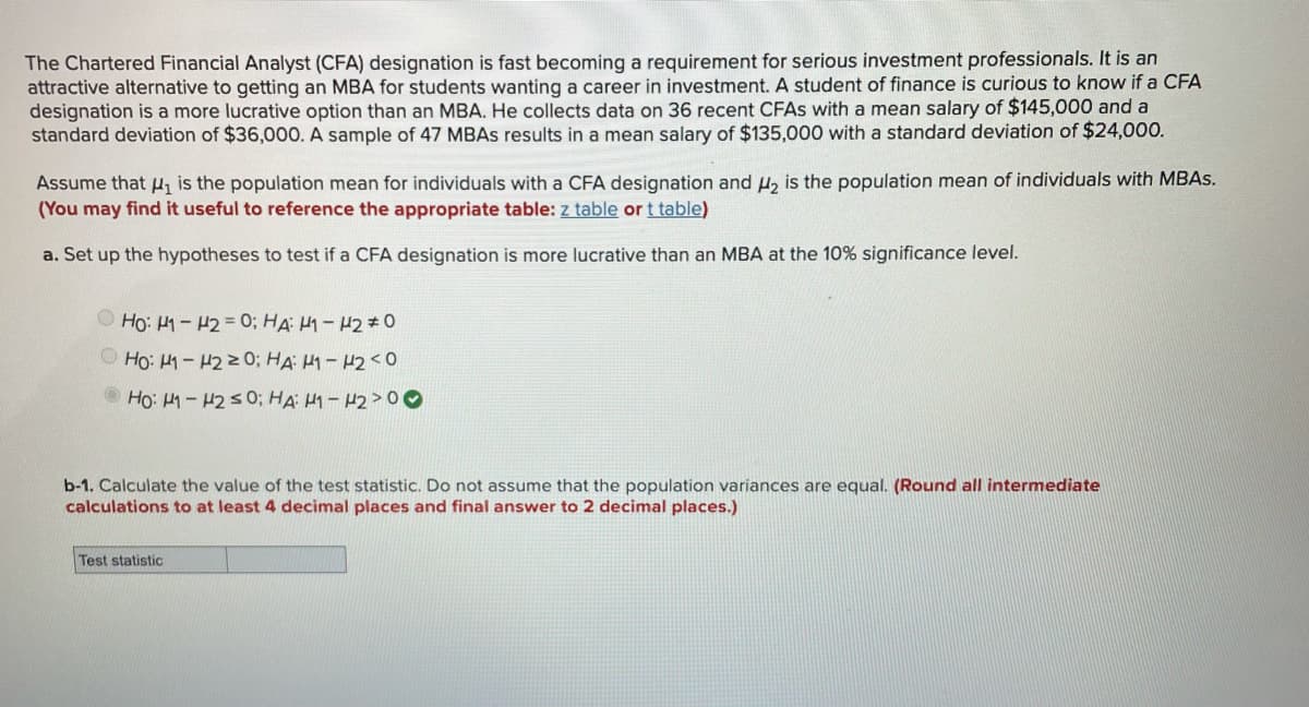 The Chartered Financial Analyst (CFA) designation is fast becoming a requirement for serious investment professionals. It is an
attractive alternative to getting an MBA for students wanting a career in investment. A student of finance is curious to know if a CFA
designation is a more lucrative option than an MBA. He collects data on 36 recent CFAS with a mean salary of $145,000 and a
standard deviation of $36,000. A sample of 47 MBAS results in a mean salary of $135,000 with a standard deviation of $24,000.
Assume that H, is the population mean for individuals with a CFA designation and u, is the population mean of individuals with MBAS.
(You may find it useful to reference the appropriate table: z table or t table)
a. Set up the hypotheses to test if a CFA designation is more lucrative than an MBA at the 10% significance level.
O Họ: 41- H2 = 0; HA: H1 - H2# 0
O Ho: 1-4220; HA H1 - 42<0
Ho: 1-H250; HA H1- 42>00
b-1. Calculate the value of the test statistic. Do not assume that the population variances are equal. (Round all intermediate
calculations to at least 4 decimal places and final answer to 2 decimal places.)
Test statistic
