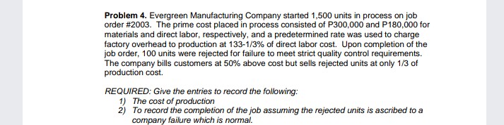 Problem 4. Evergreen Manufacturing Company started 1,500 units in process on job
order #2003. The prime cost placed in process consisted of P300,000 and P180,00 for
materials and direct labor, respectively, and a predetermined rate was used to charge
factory overhead to production at 133-1/3% of direct labor cost. Upon completion of the
job order, 100 units were rejected for failure to meet strict quality control requirements.
The company bills customers at 50% above cost but sells rejected units at only 1/3 of
production cost.
REQUIRED: Give the entries to record the following:
1) The cost of production
2) To record the completion of the job assuming the rejected units is ascribed to a
company failure which is normal.
