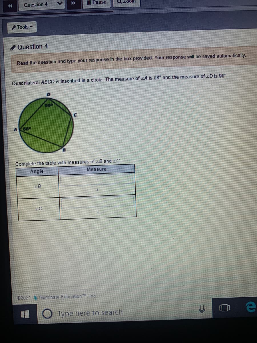 Question 4
II Pause
Zoom
F Tools -
/Question 4
Read the question and type your response in the box provided. Your response will be saved automatically.
Quadrilateral ABCD is inscribed in a circle. The measure of ZA is 68° and the measure of LD is 99°.
G8°
Complete the table with measures of zB and zC
Angle
Measure
e2021
fluminate Education , Inc.
Type here to search
