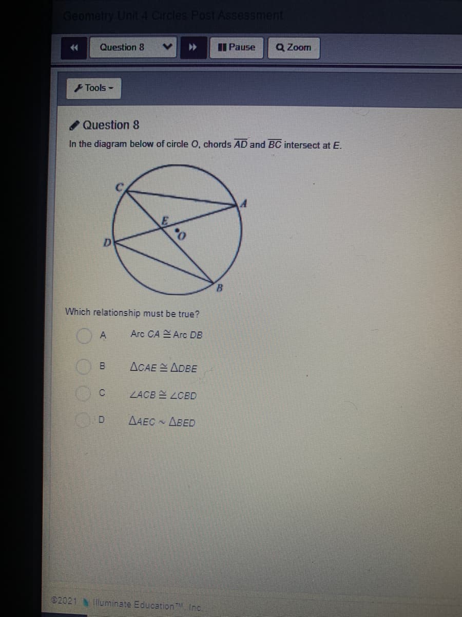 Geometry Unit 4 Circles Post Assessment
14
Question 8
I Pause
Q Zoom
Tools -
Question 8
In the diagram below of circle O, chords AD and BC intersect at E.
D.
Which relationship must be true?
Arc CA Arc DB
ACAEADBE
C.
ZACB LCBD
D.
AAEC ABED
02021
luminate Education, Inc.
