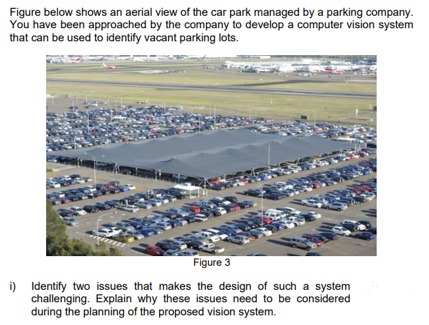 Figure below shows an aerial view of the car park managed by a parking company.
You have been approached by the company to develop a computer vision system
that can be used to identify vacant parking lots.
Figure 3
i) Identify two issues that makes the design of such a system
challenging. Explain why these issues need to be considered
during the planning of the proposed vision system.