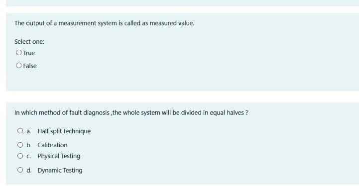 The output of a measurement system is called as measured value.
Select one:
O True
O False
In which method of fault diagnosis ,the whole system will be divided in equal halves ?
O a. Half split technique
O b. Calibration
O. Physical Testing
O d. Dynamic Testing
