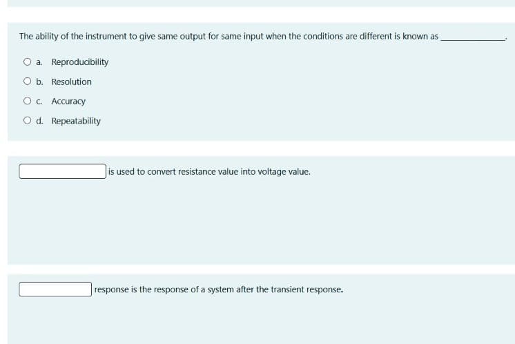 The ability of the instrument to give same output for same input when the conditions are different is known as
O a. Reproducibility
Ob. Resolution
O. Accuracy
O d. Repeatability
Jis used to convert resistance value into voltage value.
response is the response of a system after the transient response.
