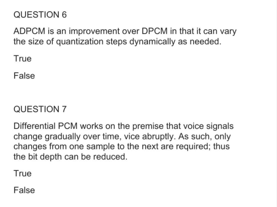 QUESTION 6
ADPCM is an improvement over DPCM in that it can vary
the size of quantization steps dynamically as needed.
True
False
QUESTION 7
Differential PCM works on the premise that voice signals
change gradually over time, vice abruptly. As such, only
changes from one sample to the next are required; thus
the bit depth can be reduced.
True
False