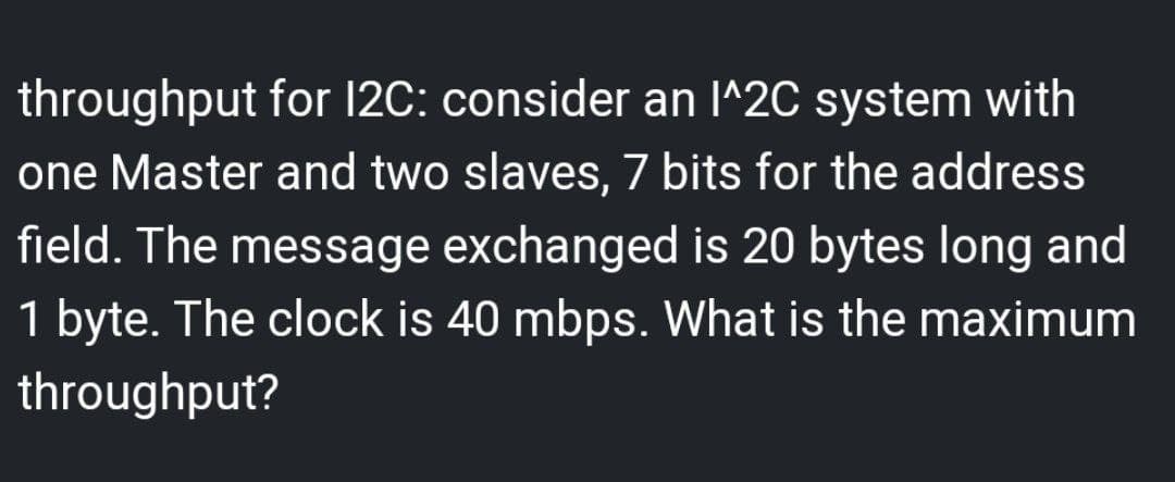 throughput for 12C: consider an I^2C system with
one Master and two slaves, 7 bits for the address
field. The message exchanged is 20 bytes long and
1 byte. The clock is 40 mbps. What is the maximum
throughput?