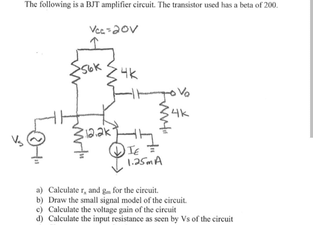 The following is a BJT amplifier circuit. The transistor used has a beta of 200.
I
Vcc=20V
56k
www!"
12.2k
4K
TH
IE
TE =
1.25m A
Vo
4k
a) Calculate r, and gm for the circuit.
b) Draw the small signal model of the circuit.
c) Calculate the voltage gain of the circuit
d) Calculate the input resistance as seen by Vs of the circuit