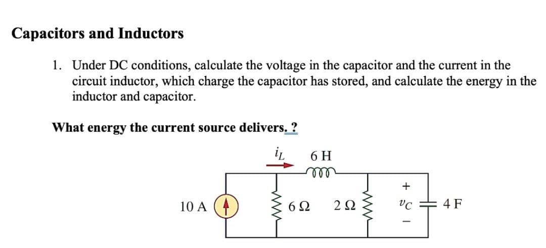 Capacitors and Inductors
1. Under DC conditions, calculate the voltage in the capacitor and the current in the
circuit inductor, which charge the capacitor has stored, and calculate the energy in the
inductor and capacitor.
What energy the current source delivers. ?
iL
10 A
6 H
m
6Ω
222
+
VC
4 F