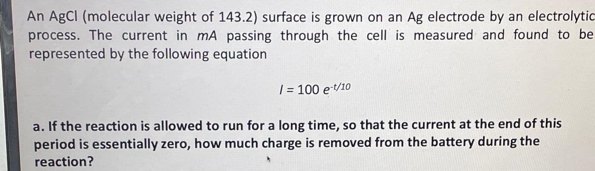 An AgCl (molecular weight of 143.2) surface is grown on an Ag electrode by an electrolytic
process. The current in mA passing through the cell is measured and found to be
represented by the following equation
/ = 100 e-t/10
a. If the reaction is allowed to run for a long time, so that the current at the end of this
period is essentially zero, how much charge is removed from the battery during the
reaction?