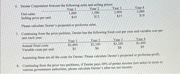 6. Dexter Corporation forecast the following units and selling prices:
Year 1
Year 2
1,000
$10
1,500
$12
Year 1
$2,000
$5
Year 3
2,000
$15
Unit sales
Selling price per unit
Please calculate Dexter's projected or proforma sales.
7. Continuing from the prior problem, Dexter has the following fixed cost per year and variable cost per
unit each year:
Year 2
$2,100
$6
Year 4
3,000
$18
Year 3
$2,200
$8
Year 4
$2,400
$9
Annual fixed costs
Variable costs per unit
Assuming these are all the costs for Dexter. Please calculate Dexter's projected or proforma profit.
8. Continuing from the prior two problems, if Dexter pays 20% of pretax income (not sales) in taxes to
various government authorities, please calculate Dexter's after-tax net income.