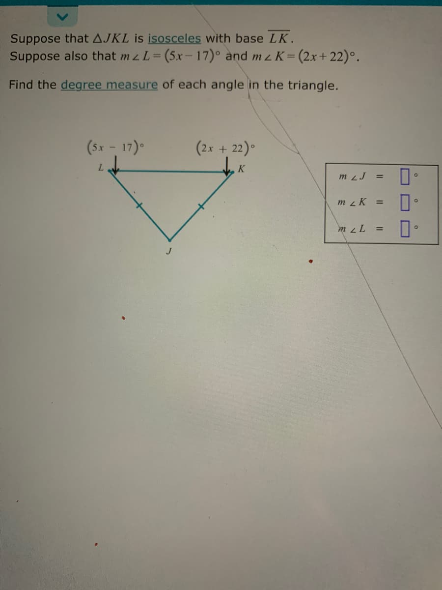 Suppose that AJKL is isosceles with base LK.
Suppose also that mz L= (5x- 17)° and mz K=(2x+22)°.
%3D
Find the degree measure of each angle in the triangle.
(Sx - 17).
(2x + 22)°
m 2J
m K =
J
O O
