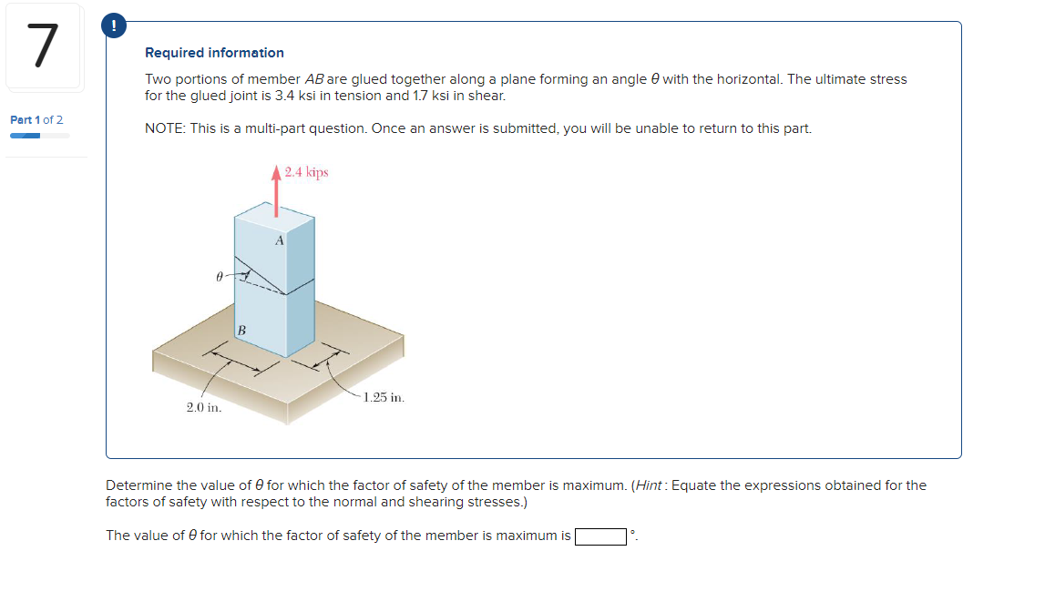 !
7
Required information
Two portions of member AB are glued together along a plane forming an angle 0 with the horizontal. The ultimate stress
for the glued joint is 3.4 ksi in tension and
ksi in shear,
Part 1 of 2
NOTE: This is a multi-part question. Once an answer is submitted, you will be unable to return to this part.
2.4 kips
1.25 in.
2.0 in.
Determine the value of 0 for which the factor of safety of the member is maximum. (Hint: Equate the expressions obtained for the
factors of safety with respect to the normal and shearing stresses.)
The value of 0 for which the factor of safety of the member is maximum is
