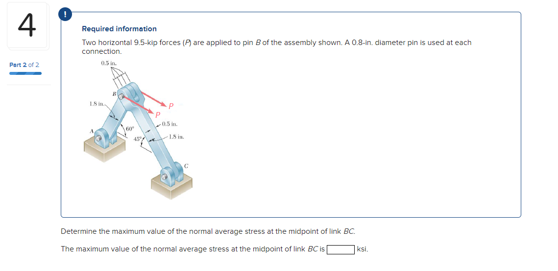 !
4
Required information
Two horizontal 9.5-kip forces (P) are applied to pin B of the assembly shown. A 0.8-in. diameter pin is used at each
connection.
0.5 in.
Part 2 of 2
1.8 in
0.5 in.
60°
1.8 in.
at
Determine the maximum value of the normal average stress at the midpoint of link BC.
The maximum value of the normal average stress at the midpoint of link BC is
|ksi.
