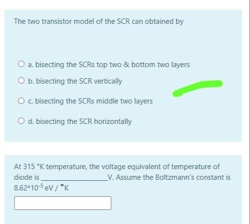 The two transistor model of the SCR can obtained by
O a. bisecting the SCRS top two & bottom two layers
O b. bisecting the SCR vertically
O. bisecting the SCRS middle two layers
O d. bisecting the SCR horizontally
At 315 °K temperature, the voltage equivalent of temperature of
diode is
8.62*105 ev / *K
_V. Assume the Boltzmann's constant is
