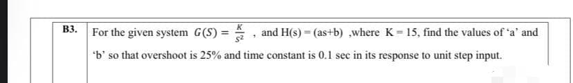 K
For the given system G(S) =
B3.
and H(s) = (as+b) ,where K 15, find the values of 'a' and
*b' so that overshoot is 25% and time constant is 0.1 sec in its response to unit step input.
