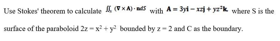 Use Stokes' theorem to calculate (V × A) · ndS with A = 3yi – xzj+ yz²k, where S is the
surface of the paraboloid 2z = x² + y? bounded by z= 2 and C as the boundary.
