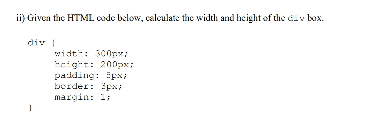 ii) Given the HTML code below, calculate the width and height of the div box.
div {
}
width: 300px;
height: 200px;
padding: 5px;
border: 3px;
margin: 1;