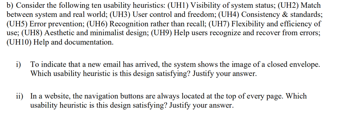 b) Consider the following ten usability heuristics: (UH1) Visibility of system status; (UH2) Match
between system and real world; (UH3) User control and freedom; (UH4) Consistency & standards;
(UH5) Error prevention; (UH6) Recognition rather than recall; (UH7) Flexibility and efficiency of
use; (UH8) Aesthetic and minimalist design; (UH9) Help users recognize and recover from errors;
(UH10) Help and documentation.
i) To indicate that a new email has arrived, the system shows the image of a closed envelope.
Which usability heuristic is this design satisfying? Justify your answer.
ii) In a website, the navigation buttons are always located at the top of every page. Which
usability heuristic is this design satisfying? Justify your answer.