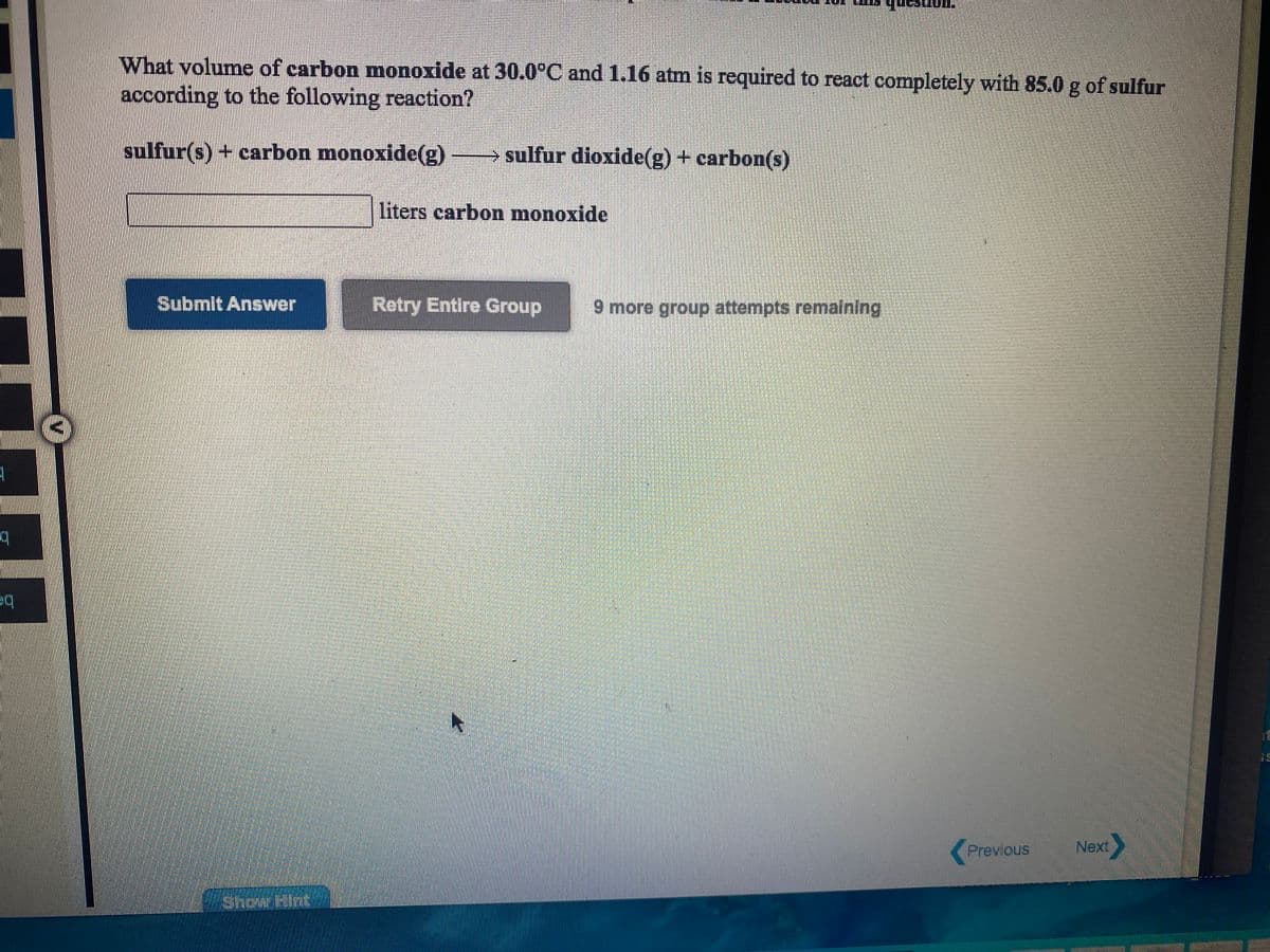 What volume of carbon monoxide at 30.0°C and 1.16 atm is required to react completely with 85.0 g of sulfur
according to the following reaction?
sulfur(s) + carbon monoxide(g)
→ sulfur dioxide(g) + carbon(s)
liters carbon monoxide
Submit Answer
Retry Entire Group
9 more group attempts remalning
中q
Previous
Next
Show Hint
