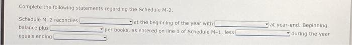 Complete the following statements regarding the Schedule M-2.
Schedule M-2 reconciles (
balance plus
equals ending!
at the beginning of the year with i
per books, as entered on line 1 of Schedule M-1, less!
at year-end. Beginning
during the year