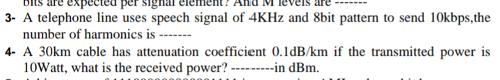 bits are expected per signal
3- A telephone line uses speech signal of 4KHZ and 8bit pattern to send 10kbps,the
number of harmonics is
4- A 30km cable has attenuation coefficient 0.1dB/km if the transmitted power is
10Watt, what is the received power? ---------in dBm.
