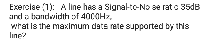 Exercise (1): A line has a Signal-to-Noise ratio 35dB
and a bandwidth of 4000HZ,
what is the maximum data rate supported by this
line?
