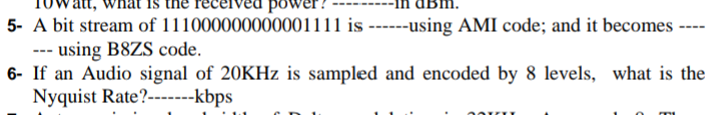 power?
5- A bit stream of 111000000000001111 is ------using AMI code; and it becomes
--- using B8ZS code.
6- If an Audio signal of 20KHZ is sampled and encoded by 8 levels, what is the
Nyquist Rate?-------kbps
