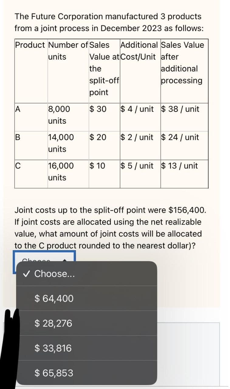 The Future Corporation manufactured 3 products
from a joint process in December 2023 as follows:
Product Number of Sales Additional Sales Value
units Value at Cost/Unit after
the
A
B
C
8,000
units
16,000
units
14,000 $20 $2/ unit $24 / unit
units
✓ Choose...
split-off
point
$30
$ 64,400
$ 28,276
$ 33,816
$ 65,853
additional
processing
$10
$4/unit $38 / unit
Joint costs up to the split-off point were $156,400.
If joint costs are allocated using the net realizable
value, what amount of joint costs will be allocated
to the C product rounded to the nearest dollar)?
$5/unit $13 / unit