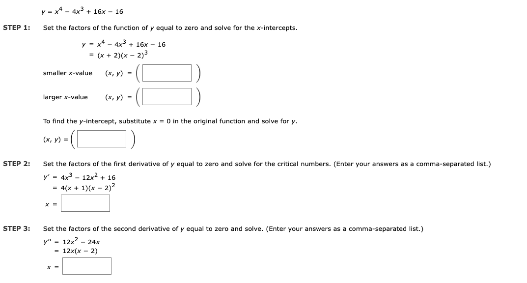 y = x* - 4x3 + 16x – 16
STEP 1:
Set the factors of the function of y egual to zero and solve for the x-intercepts.
y = x4 - 4x3 + 16x – 16
= (x + 2)(x – 2)3
smaller x-value
(x, y) =
larger x-value
(х, у) %3D
To find the y-intercept, substitute x = O in the original function and solve for y.
-(O)
(х, у) %3D
STEP 2:
Set the factors of the first derivative of y equal to zero and solve for the critical numbers. (Enter your answers as a comma-separated list.)
y' = 4x3 - 12x2 + 16
= 4(x + 1)(x – 2)2
X =
STEP 3:
Set the factors of the second derivative of y equal to zero and solve. (Enter your answers as a comma-separated list.)
y" = 12x? – 24x
3D 12x(х — 2)
X =
