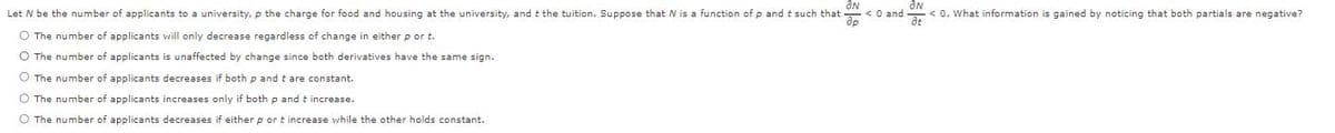 Let N be the number of applicants to a university, p the charge for food and housing at the university, and t the tuition. Suppose that N is a function of p and t such that
<O and
< 0. What information is gained by noticing that both partials are negative?
O The number of applicants will only decrease regardless of change in either p or t.
O The number of applicants is unaffected by change since both derivatives have the same sign.
O The number of applicants decreases if both p and t are constant.
The number of applicants increases only if both p and t increase.
O The number of applicants decreases if either p or t increase while the other holds constant.
