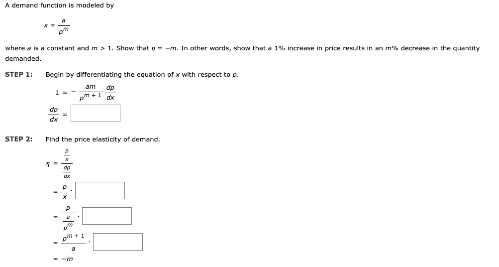 A demand function is modeled by
X =
where a is a constant and m > 1. Show that n = -m. In other words, show that a 1% increase in price results in an m% decrease in the quantity
demanded.
STEP 1:
Begin by differentiating the equation of x with respect to p.
am
dp
1 =
pm + 1
dx
dp
dx
STEP 2:
Find the price elasticity of demand.
dp
dx
a
pm + 1
= -m
