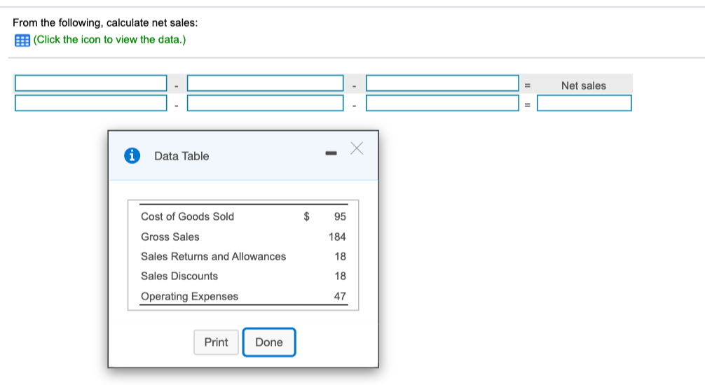 From the following, calculate net sales:
E (Click the icon to view the data.)
Net sales
Data Table
Cost of Goods Sold
$
95
Gross Sales
184
Sales Returns and Allowances
18
Sales Discounts
18
Operating Expenses
47
Print
Done
