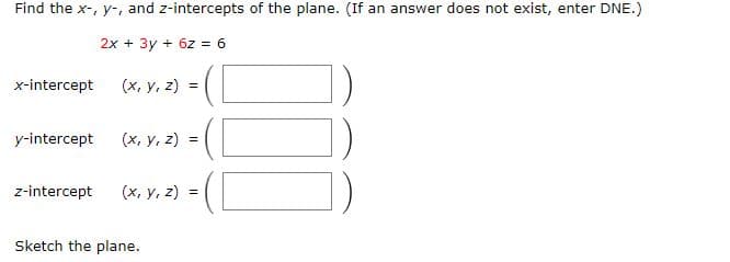 Find the x-, y-, and z-intercepts of the plane. (If an answer does not exist, enter DNE.)
2x + 3y + 6z = 6
x-intercept
(x, y, z) =
y-intercept
(x, y, z) =
z-intercept
(x, y, z)
Sketch the plane.
