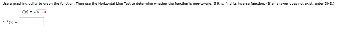 Use a graphing utility to graph the function. Then use the Horizontal Line Test to determine whether the function is one-to-one. If it is, find its inverse function. (If an answer does not exist, enter DNE.)
f(x) = Vx - 4
f(x) =
