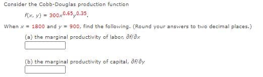 Consider the Cobb-Douglas production function
F(x, y) = 300x-0.65,0.35,
When x = 1800 and y = 900, find the following. (Round your answers to two decimal places.)
(a) the marginal productivity of labor, Of/ax
(b) the marginal productivity of capital, ôf/ðy
