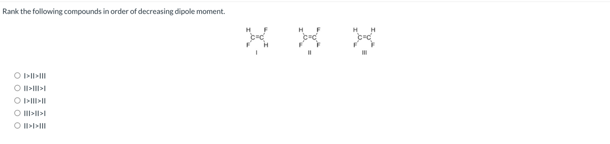 Rank the following compounds in order of decreasing dipole moment.
O I>II>III
O II>II>I
O I>III>II
|||>||>|
O II>I>III
H
F
H F
H H
Joue oue bande
C=C
F F
|||