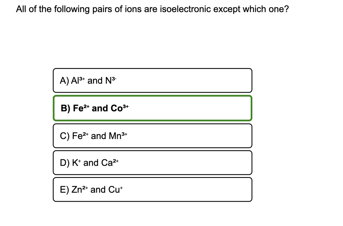 All of the following pairs of ions are isoelectronic except which one?
A) Al³+ and N³-
B) Fe²+ and Co³+
C) Fe²+ and Mn³+
D) K+ and Ca²+
E) Zn²+ and Cut